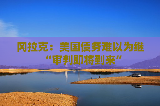 冈拉克：美国债务难以为继 “审判即将到来”