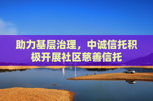 助力基层治理，中诚信托积极开展社区慈善信托