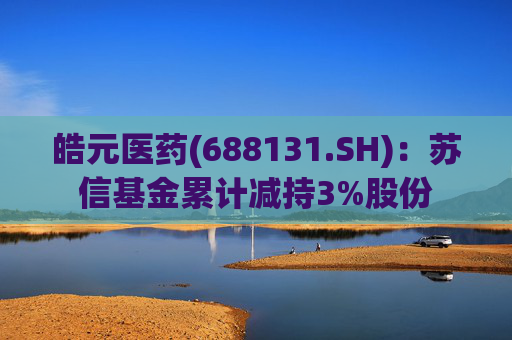 皓元医药(688131.SH)：苏信基金累计减持3%股份