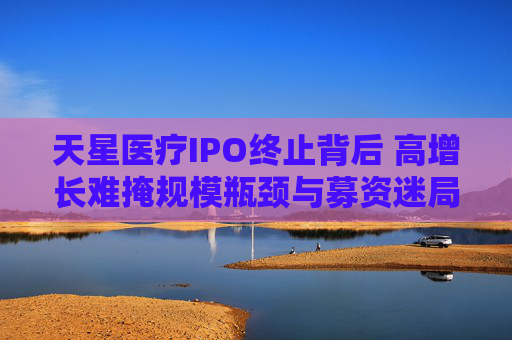 天星医疗IPO终止背后 高增长难掩规模瓶颈与募资迷局