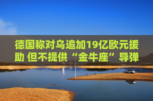 德国称对乌追加19亿欧元援助 但不提供“金牛座”导弹