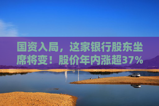 国资入局，这家银行股东坐席将变！股价年内涨超37%
