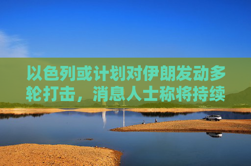 以色列或计划对伊朗发动多轮打击，消息人士称将持续一周