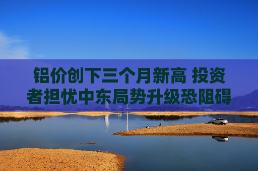 铝价创下三个月新高 投资者担忧中东局势升级恐阻碍供应