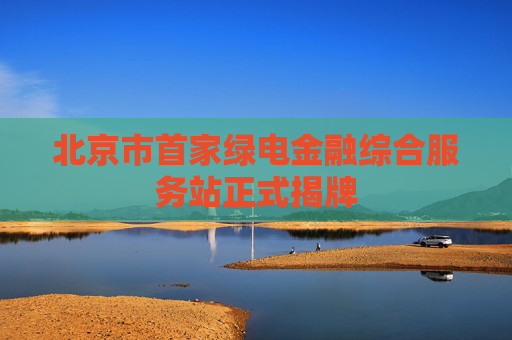 北京市首家绿电金融综合服务站正式揭牌