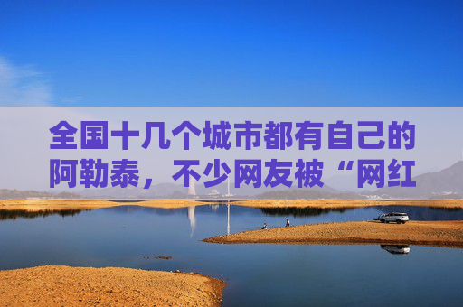 全国十几个城市都有自己的阿勒泰，不少网友被“网红景点”坑