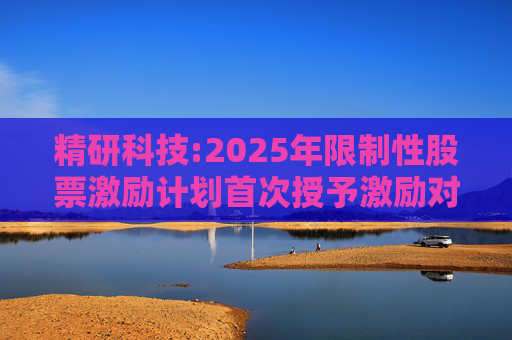 精研科技:2025年限制性股票激励计划首次授予激励对象名单（截至授予日）