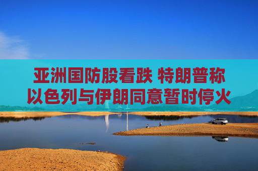 亚洲国防股看跌 特朗普称以色列与伊朗同意暂时停火