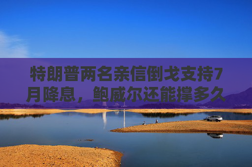 特朗普两名亲信倒戈支持7月降息，鲍威尔还能撑多久？