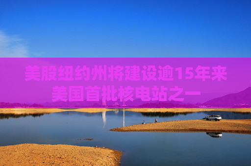 美股纽约州将建设逾15年来美国首批核电站之一
