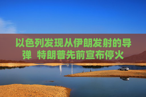 以色列发现从伊朗发射的导弹  特朗普先前宣布停火