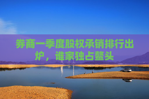 券商一季度股权承销排行出炉，谁家独占鳌头