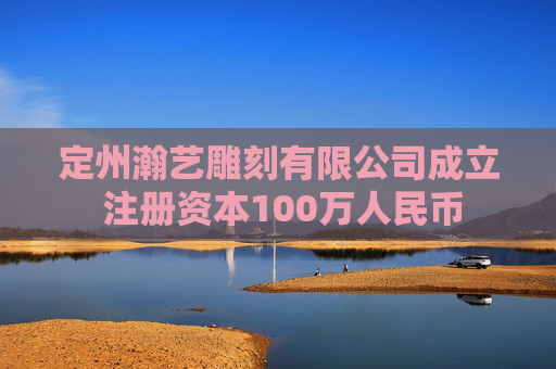 定州瀚艺雕刻有限公司成立 注册资本100万人民币