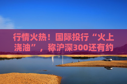 行情火热！国际投行“火上浇油”，称沪深300还有约17%空间