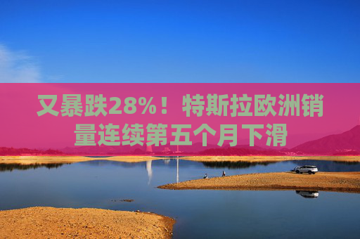 又暴跌28%！特斯拉欧洲销量连续第五个月下滑