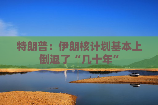 特朗普：伊朗核计划基本上倒退了“几十年”