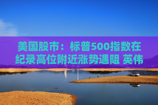 美国股市：标普500指数在纪录高位附近涨势遇阻 英伟达收盘创新高  第1张