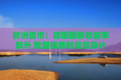 欧洲债市：德国国债收益率跃升 欧盟据悉制定应急计划以保护经济