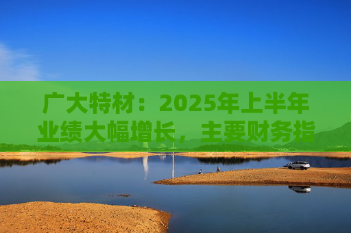 广大特材：2025年上半年业绩大幅增长，主要财务指标均创历史新高  第1张
