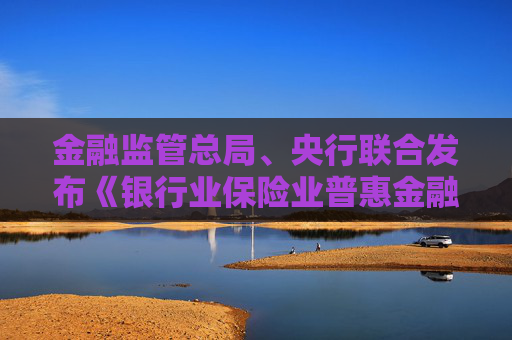 金融监管总局、央行联合发布《银行业保险业普惠金融高质量发展实施方案》