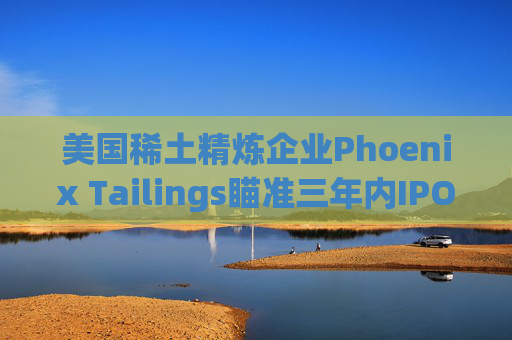 美国稀土精炼企业Phoenix Tailings瞄准三年内IPO