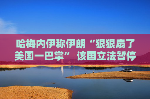 哈梅内伊称伊朗“狠狠扇了美国一巴掌” 该国立法暂停与IAEA的合作