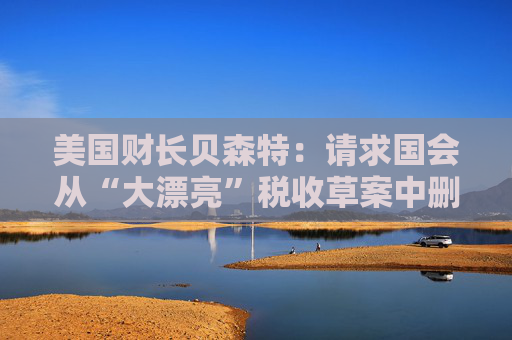 美国财长贝森特：请求国会从“大漂亮”税收草案中删除“资本税”条款