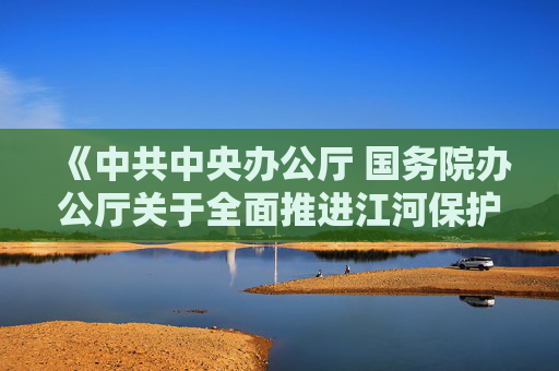 《中共中央办公厅 国务院办公厅关于全面推进江河保护治理的意见》发布 加快推进西南地区水电基地建设