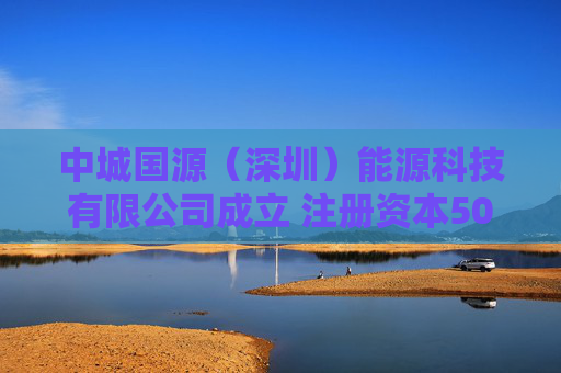 中城国源（深圳）能源科技有限公司成立 注册资本5000万人民币