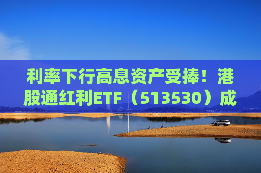 利率下行高息资产受捧！港股通红利ETF（513530）成港股红利类资产投资人气之选