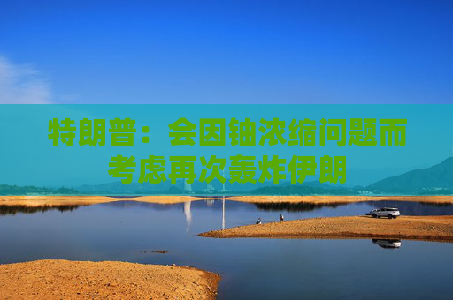 特朗普：会因铀浓缩问题而考虑再次轰炸伊朗
