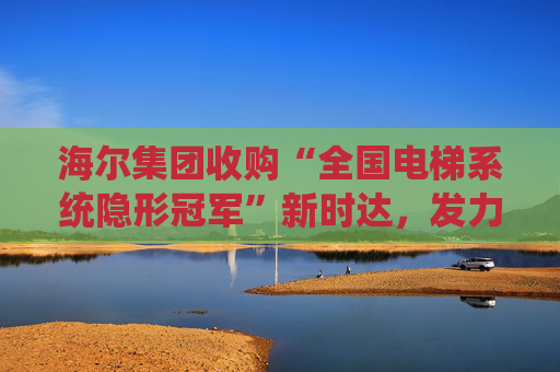 海尔集团收购“全国电梯系统隐形冠军”新时达，发力具身智能、机器人