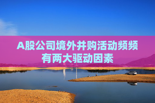 A股公司境外并购活动频频有两大驱动因素
