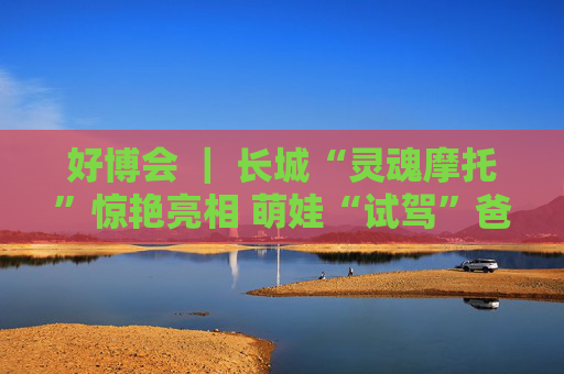 好博会 ｜ 长城“灵魂摩托”惊艳亮相 萌娃“试驾”爸妈打卡
