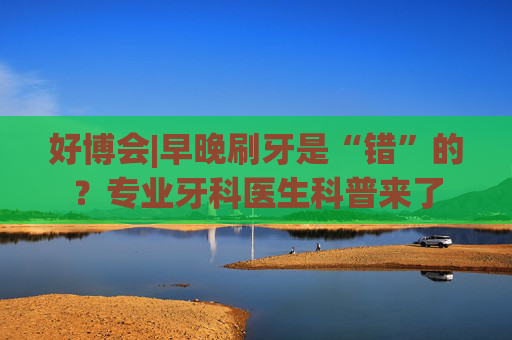 好博会|早晚刷牙是“错”的？专业牙科医生科普来了
