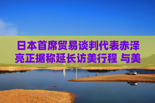 日本首席贸易谈判代表赤泽亮正据称延长访美行程 与美方官员进一步展开贸易谈判