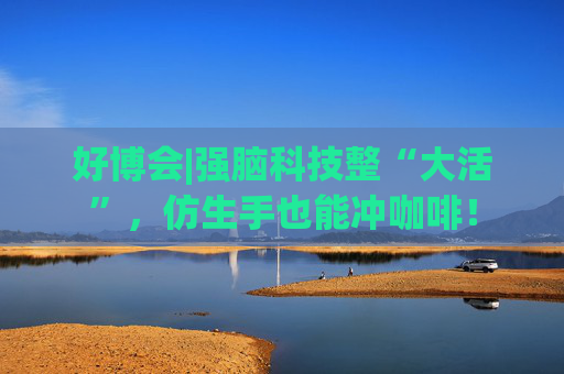 好博会|强脑科技整“大活”，仿生手也能冲咖啡！