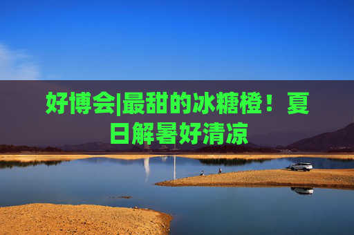 好博会|最甜的冰糖橙！夏日解暑好清凉