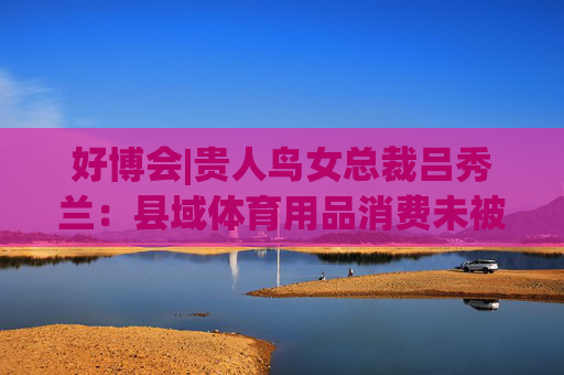 好博会|贵人鸟女总裁吕秀兰：县域体育用品消费未被满足，只有一二线城市1/56