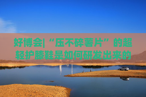 好博会|“压不碎薯片”的超轻护膝鞋是如何研发出来的？