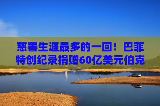 慈善生涯最多的一回！巴菲特创纪录捐赠60亿美元伯克希尔股票