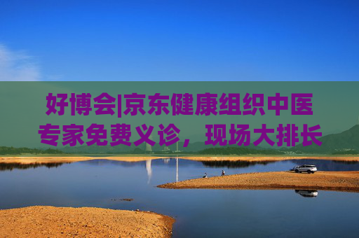 好博会|京东健康组织中医专家免费义诊，现场大排长龙