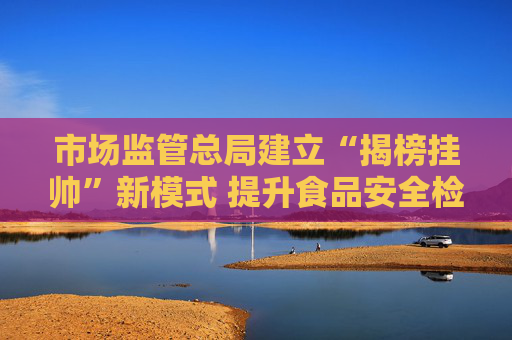 市场监管总局建立“揭榜挂帅”新模式 提升食品安全检验检测能力
