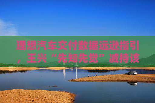 理想汽车交付数据远逊指引，王兴“先知先觉”减持该如何看待？