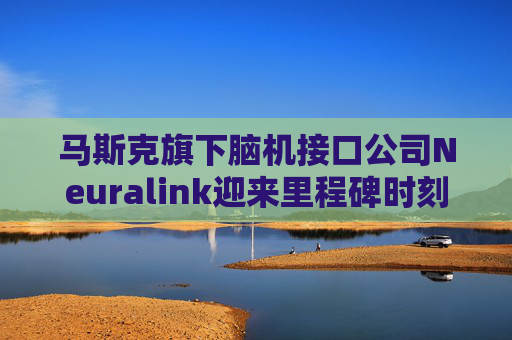 马斯克旗下脑机接口公司Neuralink迎来里程碑时刻：患者登记平台向全球开放