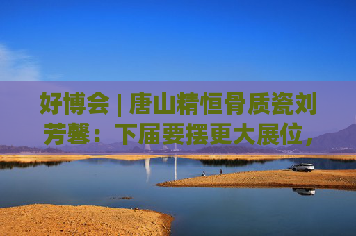 好博会 | 唐山精恒骨质瓷刘芳馨：下届要摆更大展位，愿把唐山骨瓷打出品牌！