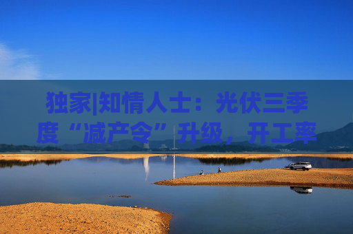 独家|知情人士：光伏三季度“减产令”升级，开工率环降10%、低价销售将审计核查