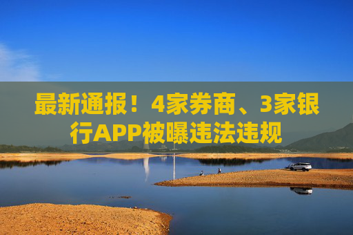最新通报！4家券商、3家银行APP被曝违法违规