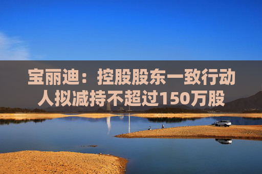 宝丽迪：控股股东一致行动人拟减持不超过150万股