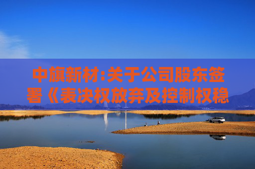 中旗新材:关于公司股东签署《表决权放弃及控制权稳定相关事项之协议》暨公司完成控制权变更的公告